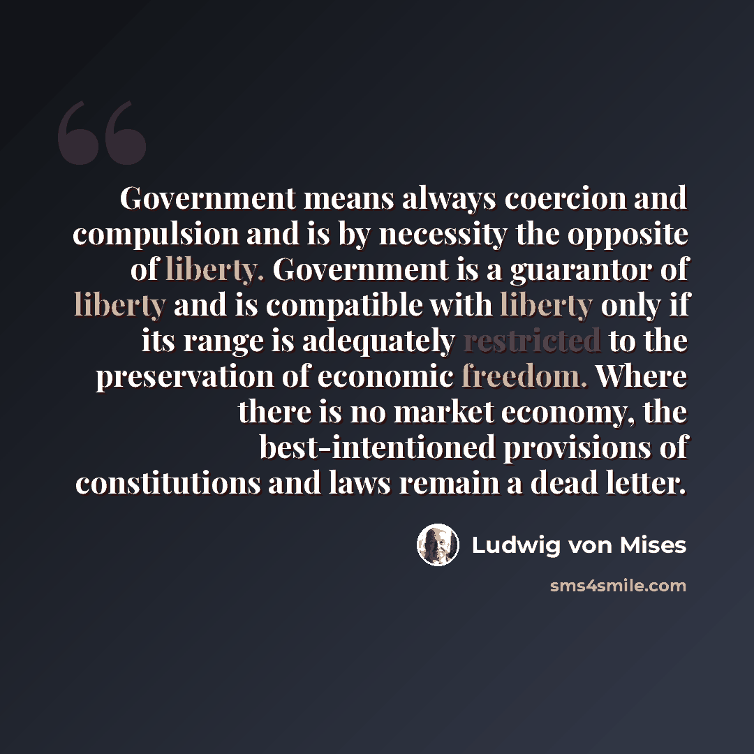 “Government means always coercion and compulsion and is by necessity the opposite of liberty. Government is a guarantor of liberty and is compatible with liberty only if its range is adequately restricted to the preservation of economic freedom. Where there is no market economy, the…” quote by Ludwig von Mises
