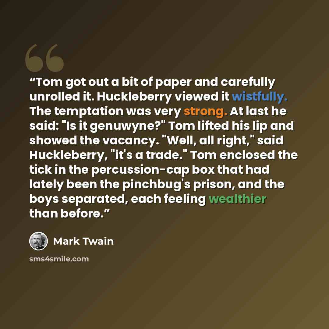 “Tom got out a bit of paper and carefully unrolled it. Huckleberry viewed it wistfully. The temptation was very strong. At last he said: "Is it genuwyne?" Tom lifted his lip and showed the vacancy. "Well, all right," said Huckleberry, "it's a trade." Tom enclosed the tick in the percussion-cap box…” quote by Mark Twain