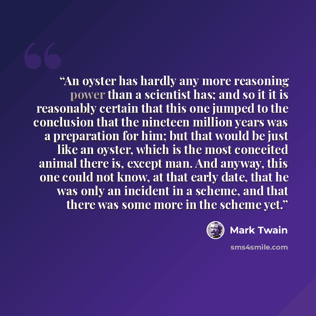 “An oyster has hardly any more reasoning power than a scientist has; and so it it is reasonably certain that this one jumped to the conclusion that the nineteen million years was a preparation for him; but that would be just like an oyster, which is the most conceited animal there is, except man…” quote by Mark Twain