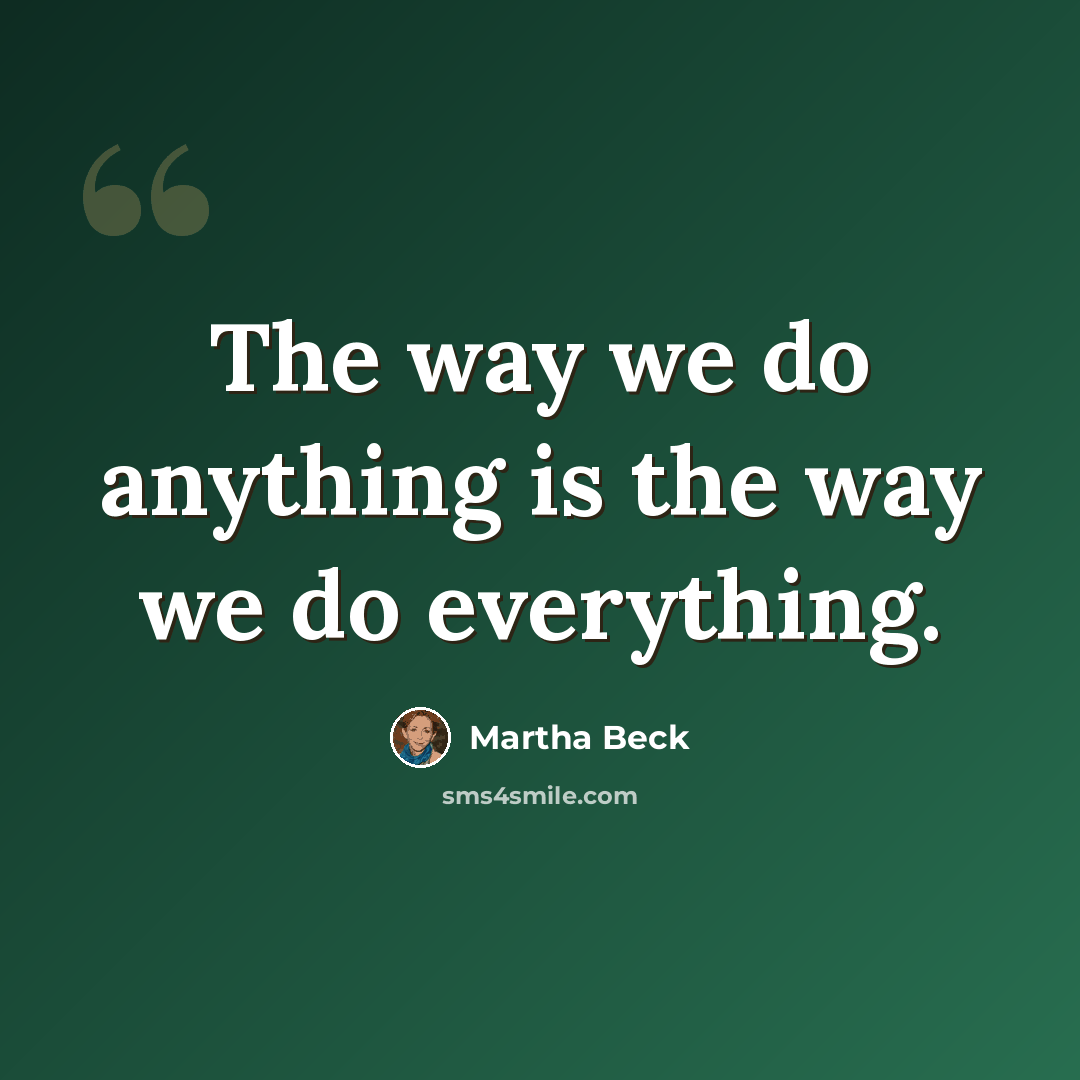 “The way we do anything is the way we do everything.” quote by Martha Beck