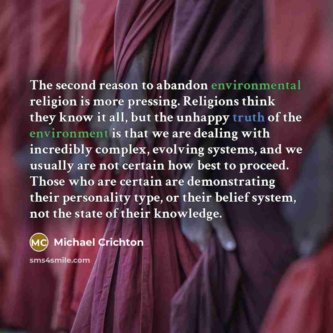 “The second reason to abandon environmental religion is more pressing. Religions think they know it all, but the unhappy truth of the environment is that we are dealing with incredibly complex, evolving systems, and we usually are not certain how best to proceed. Those who are certain are…” quote by Michael Crichton