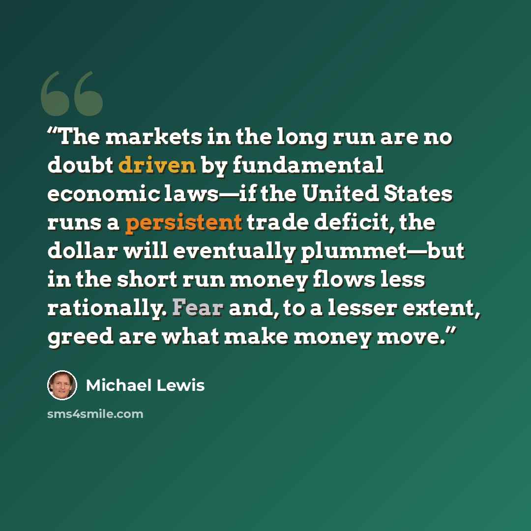 “The markets in the long run are no doubt driven by fundamental economic laws—if the United States runs a persistent trade deficit, the dollar will eventually plummet—but in the short run money flows less rationally. Fear and, to a lesser extent, greed are what make money move.” quote by Michael Lewis