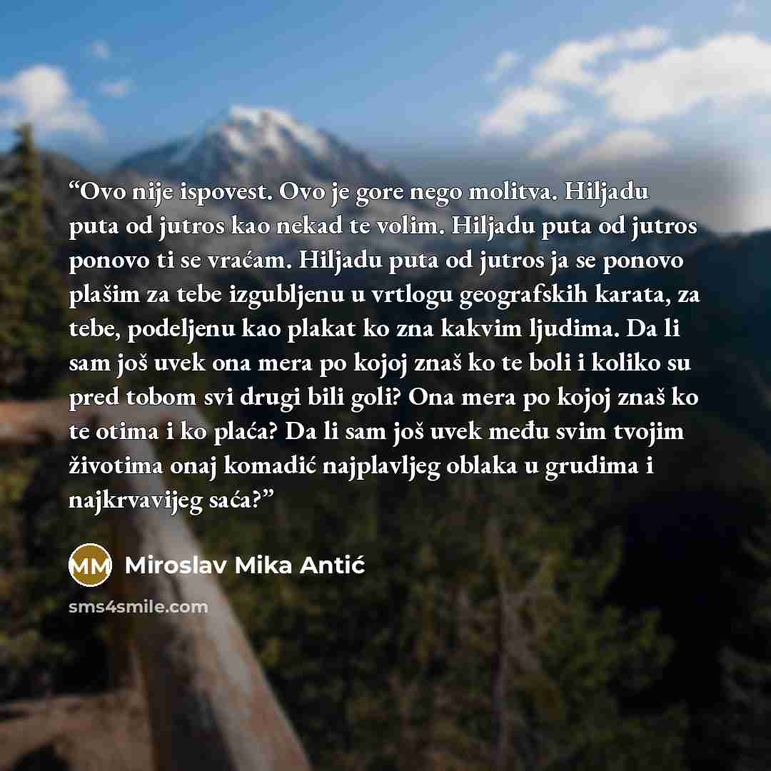 “Ovo nije ispovest. Ovo je gore nego molitva. Hiljadu puta od jutros kao nekad te volim. Hiljadu puta od jutros ponovo ti se vraćam. Hiljadu puta od jutros ja se ponovo plašim za tebe izgubljenu u vrtlogu geografskih karata, za tebe, podeljenu kao plakat ko zna kakvim ljudima. Da li sam još uvek…” quote by Miroslav Mika Antić