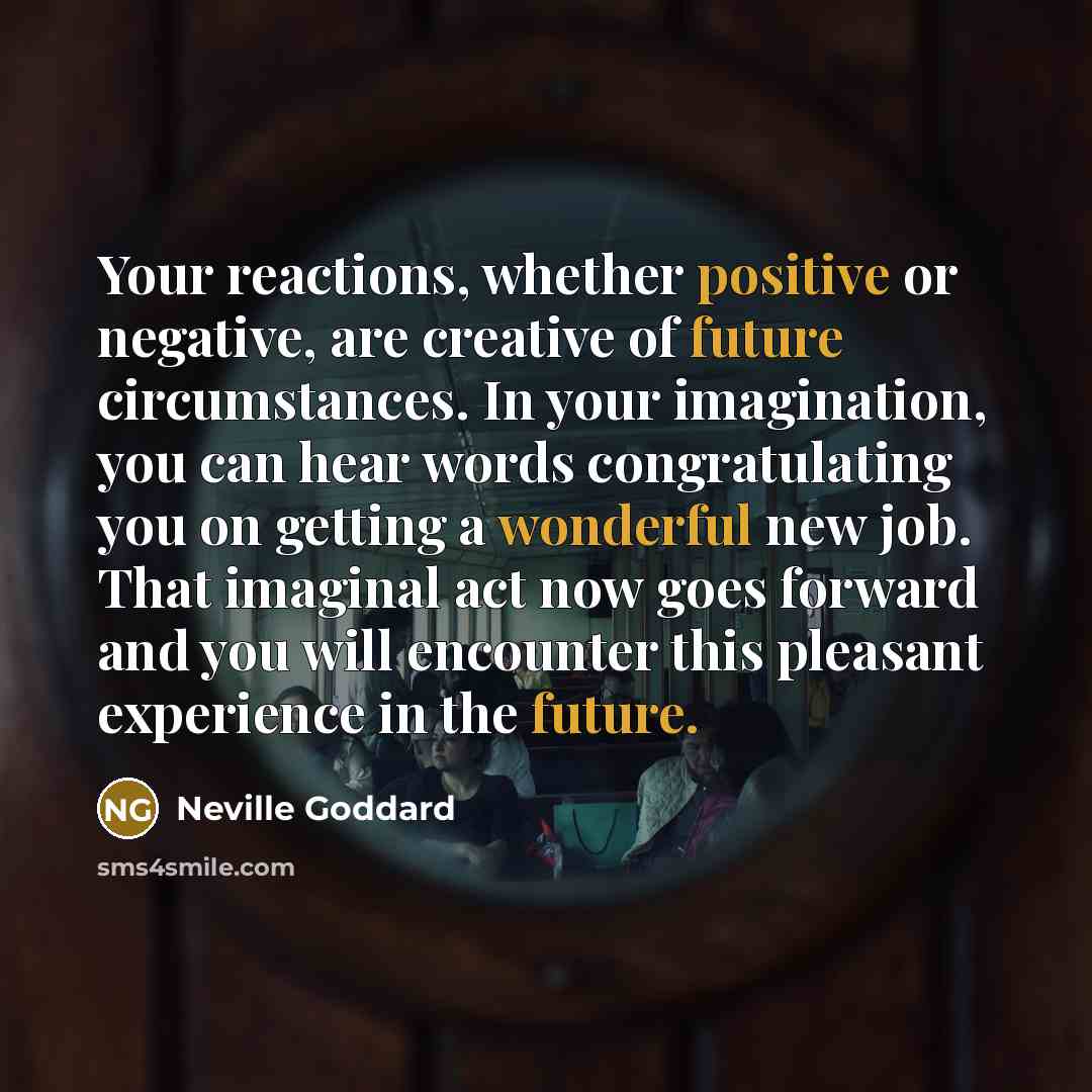 “Your reactions, whether positive or negative, are creative of future circumstances. In your imagination, you can hear words congratulating you on getting a wonderful new job. That imaginal act now goes forward and you will encounter this pleasant experience in the future.” quote by Neville Goddard