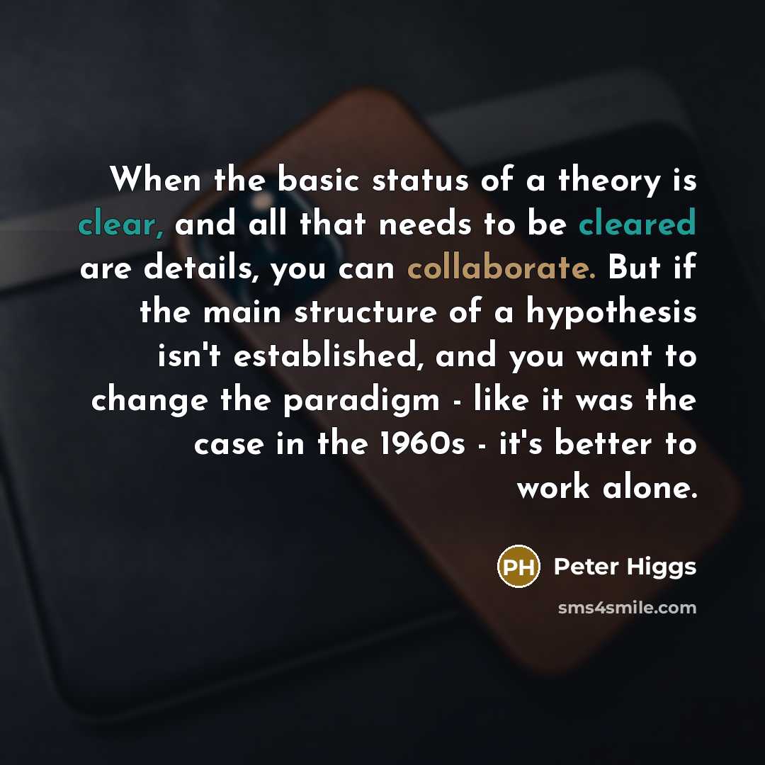 “When the basic status of a theory is clear, and all that needs to be cleared are details, you can collaborate. But if the main structure of a hypothesis isn't established, and you want to change the paradigm - like it was the case in the 1960s - it's better to work alone.” quote by Peter Higgs