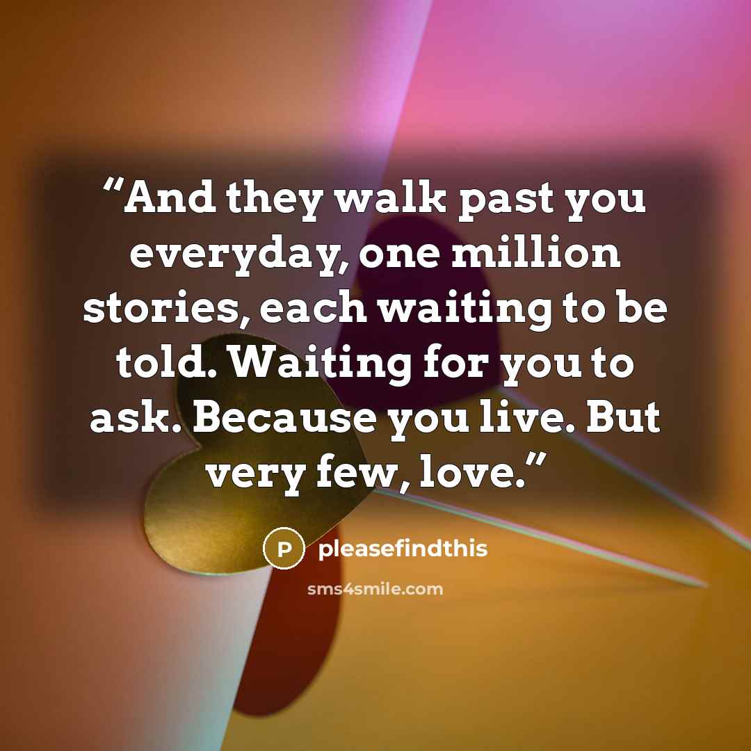 “And they walk past you everyday, one million stories, each waiting to be told. Waiting for you to ask. Because you live. But very few, love.” quote by pleasefindthis