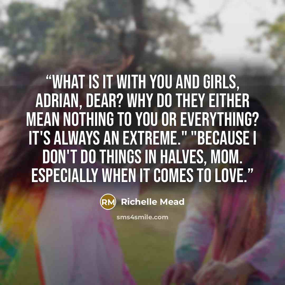“What is it with you and girls, Adrian, dear? Why do they either mean nothing to you or everything? It's always an extreme." "Because I don't do things in halves, mom. Especially when it comes to love.” quote by Richelle Mead