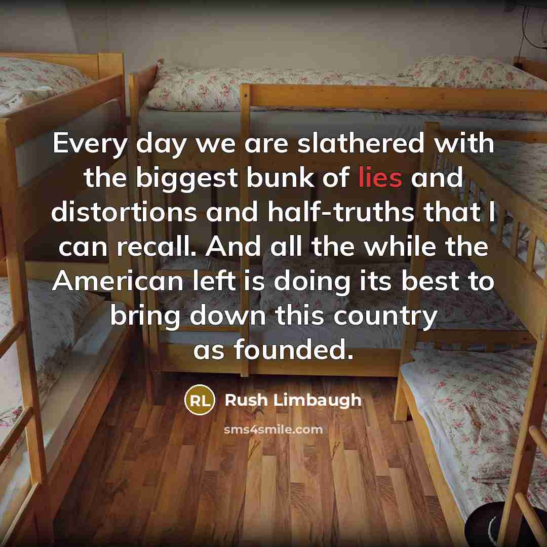 “Every day we are slathered with the biggest bunk of lies and distortions and half-truths that I can recall. And all the while the American left is doing its best to bring down this country as founded.” quote by Rush Limbaugh
