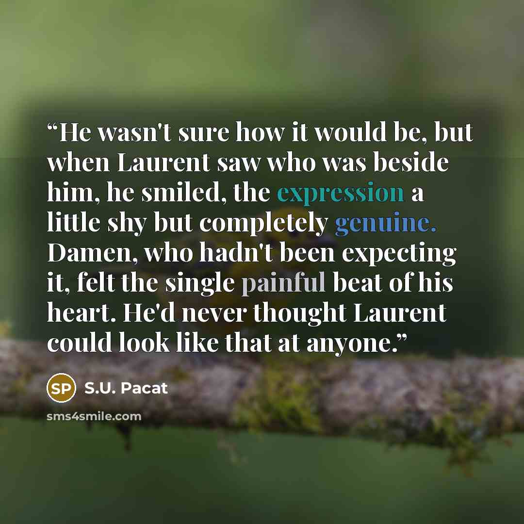 “He wasn't sure how it would be, but when Laurent saw who was beside him, he smiled, the expression a little shy but completely genuine. Damen, who hadn't been expecting it, felt the single painful beat of his heart. He'd never thought Laurent could look like that at anyone.” quote by S.U. Pacat