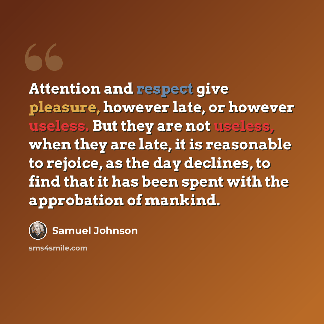 “Attention and respect give pleasure, however late, or however useless. But they are not useless, when they are late, it is reasonable to rejoice, as the day declines, to find that it has been spent with the approbation of mankind.” quote by Samuel Johnson