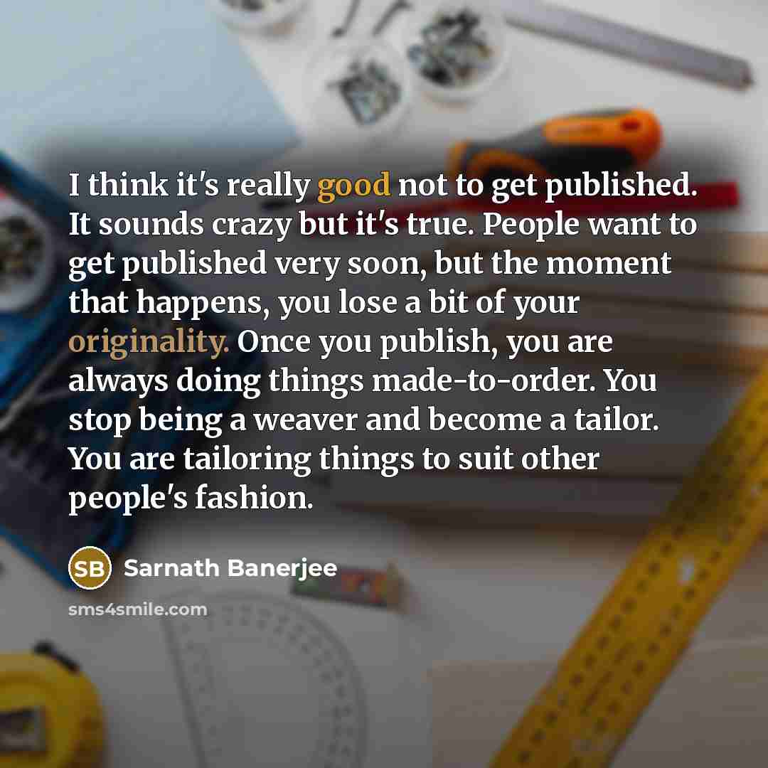 “I think it's really good not to get published. It sounds crazy but it's true. People want to get published very soon, but the moment that happens, you lose a bit of your originality. Once you publish, you are always doing things made-to-order. You stop being a weaver and become a tailor. You are…” quote by Sarnath Banerjee