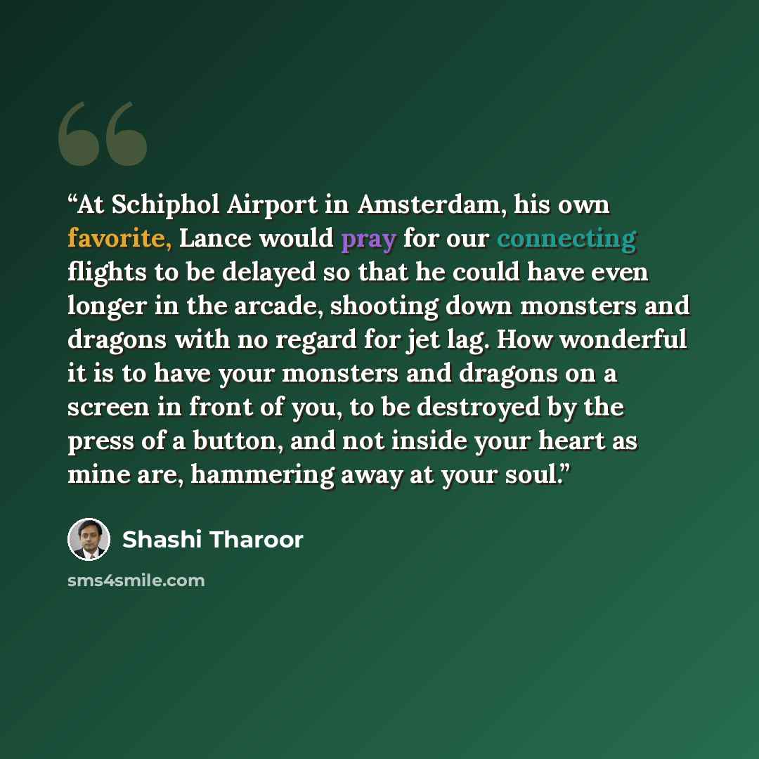 “At Schiphol Airport in Amsterdam, his own favorite, Lance would pray for our connecting flights to be delayed so that he could have even longer in the arcade, shooting down monsters and dragons with no regard for jet lag. How wonderful it is to have your monsters and dragons on a screen in front…” quote by Shashi Tharoor