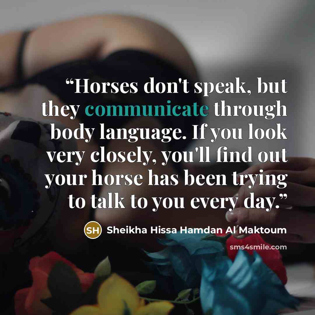 “Horses don't speak, but they communicate through body language. If you look very closely, you'll find out your horse has been trying to talk to you every day.” quote by Sheikha Hissa Hamdan Al Maktoum