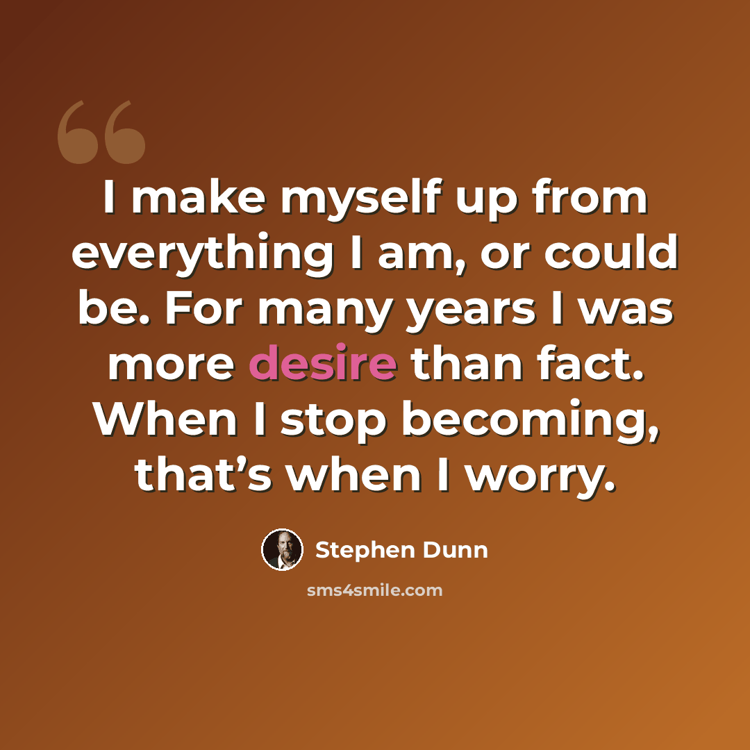 “I make myself up from everything I am, or could be. For many years I was more desire than fact. When I stop becoming, that’s when I worry.” quote by Stephen Dunn