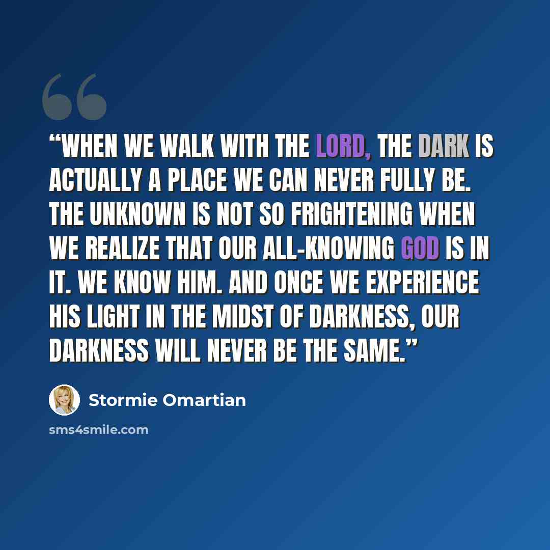 “When we walk with the Lord, the dark is actually a place we can never fully be. The unknown is not so frightening when we realize that our all-knowing God is in it. We know Him. And once we experience His light in the midst of darkness, our darkness will never be the same.” quote by Stormie Omartian