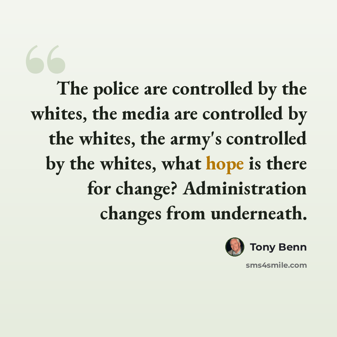“The police are controlled by the whites, the media are controlled by the whites, the army's controlled by the whites, what hope is there for change? Administration changes from underneath.” quote by Tony Benn