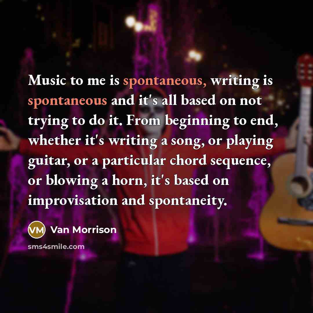 “Music to me is spontaneous, writing is spontaneous and it's all based on not trying to do it. From beginning to end, whether it's writing a song, or playing guitar, or a particular chord sequence, or blowing a horn, it's based on improvisation and spontaneity.” quote by Van Morrison