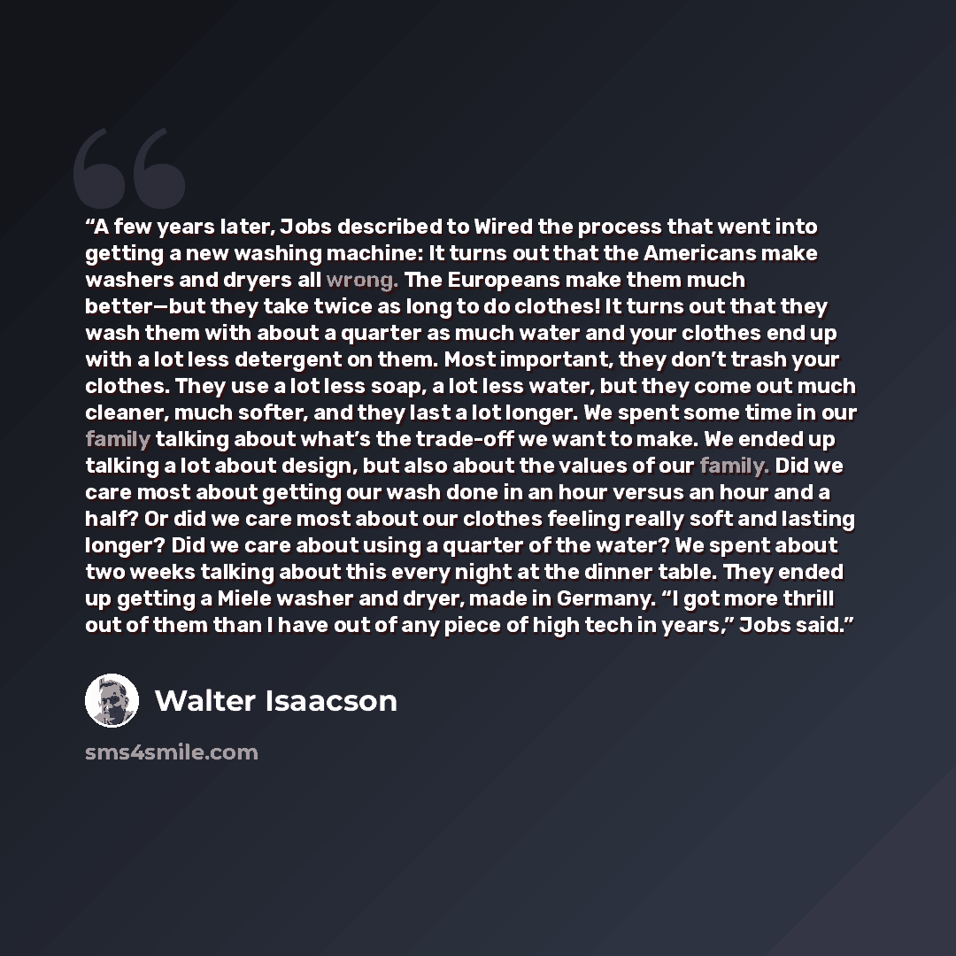 “A few years later, Jobs described to Wired the process that went into getting a new washing machine: It turns out that the Americans make washers and dryers all wrong. The Europeans make them much better—but they take twice as long to do clothes! It turns out that they wash them with about a…” quote by Walter Isaacson