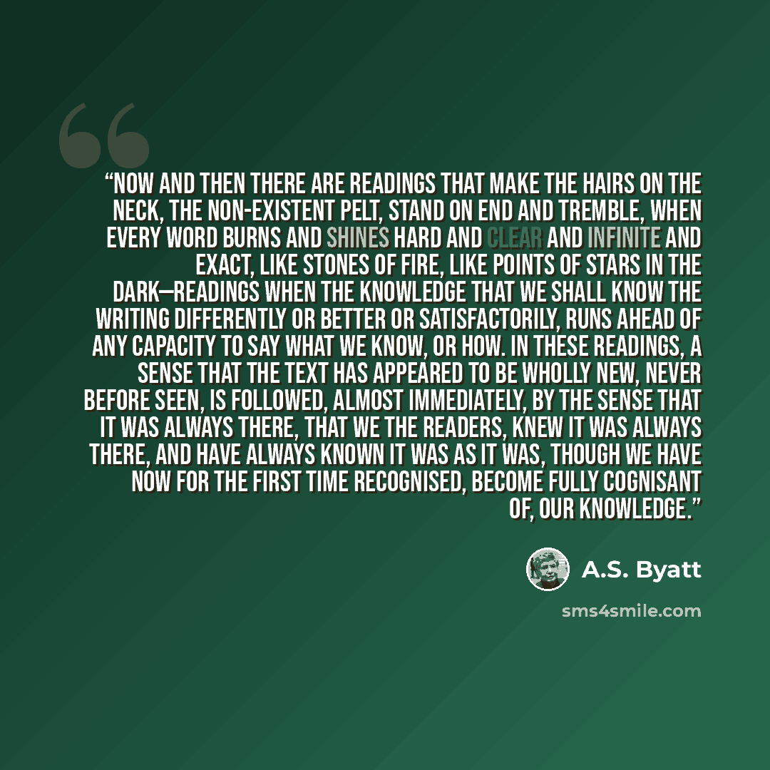 “Now and then there are readings that make the hairs on the neck, the non-existent pelt, stand on end and tremble, when every word burns and shines hard and clear and infinite and exact, like stones of fire, like points of stars in the dark—readings when the knowledge that we shall know the writing…” quote by A.S. Byatt