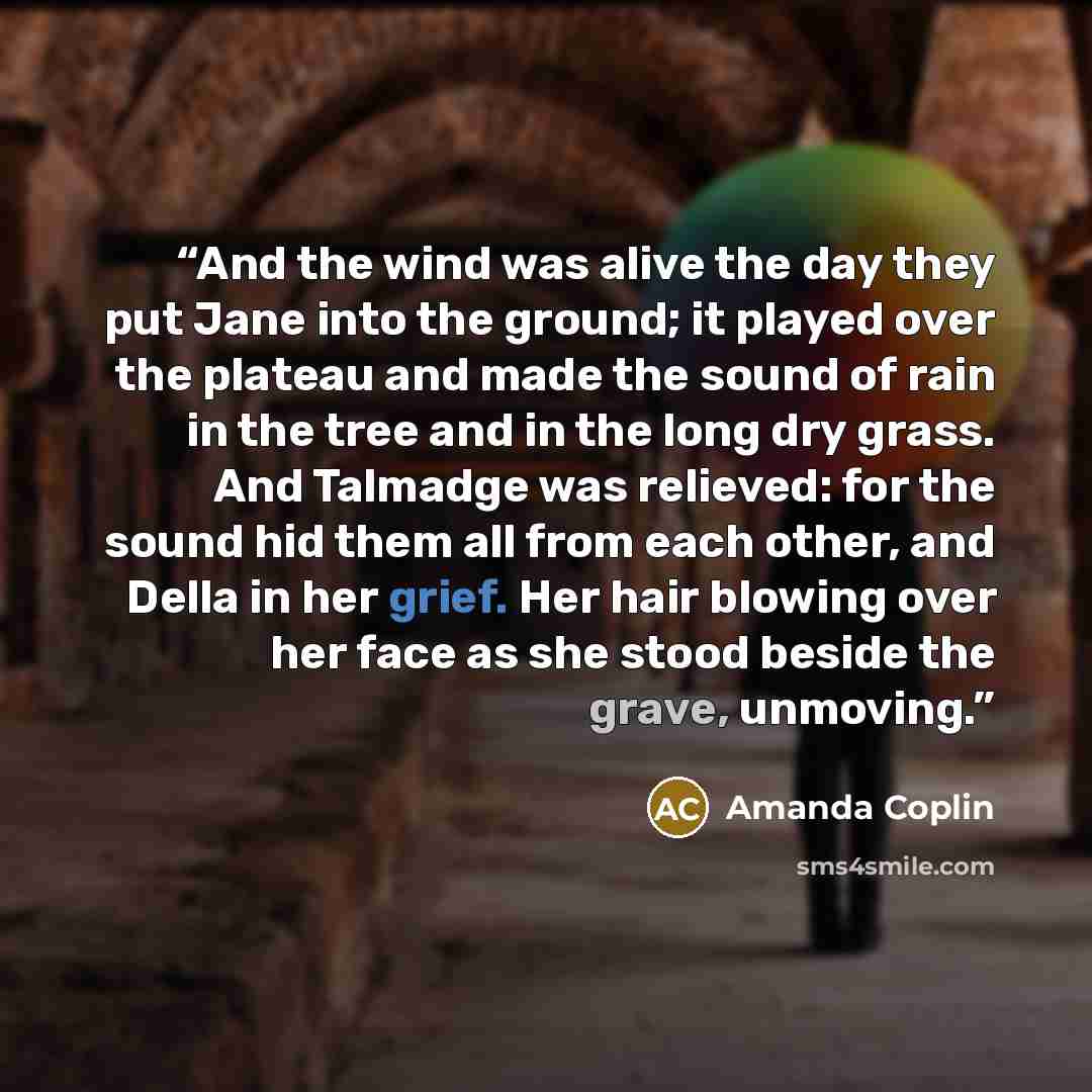 “And the wind was alive the day they put Jane into the ground; it played over the plateau and made the sound of rain in the tree and in the long dry grass. And Talmadge was relieved: for the sound hid them all from each other, and Della in her grief. Her hair blowing over her face as she stood…” quote by Amanda Coplin