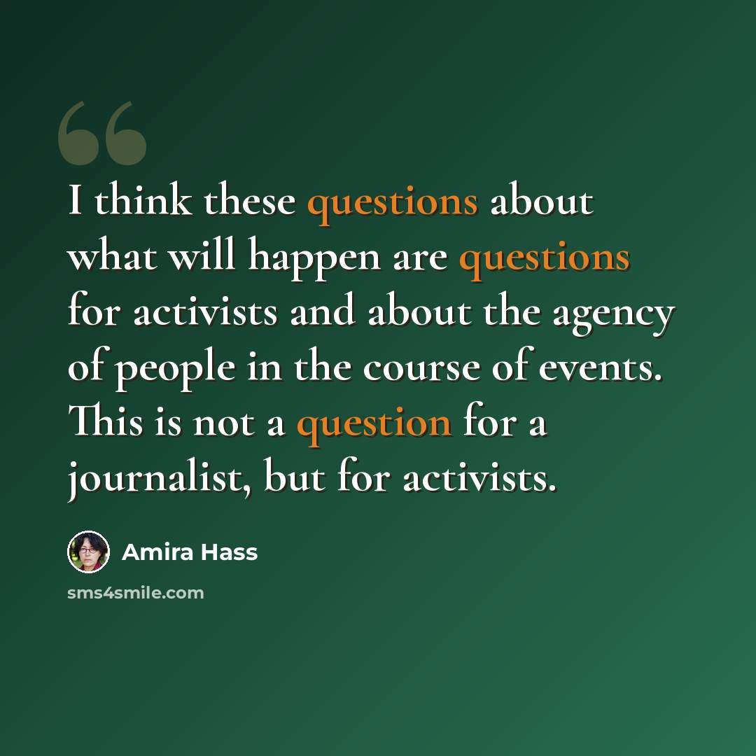 “I think these questions about what will happen are questions for activists and about the agency of people in the course of events. This is not a question for a journalist, but for activists.” quote by Amira Hass