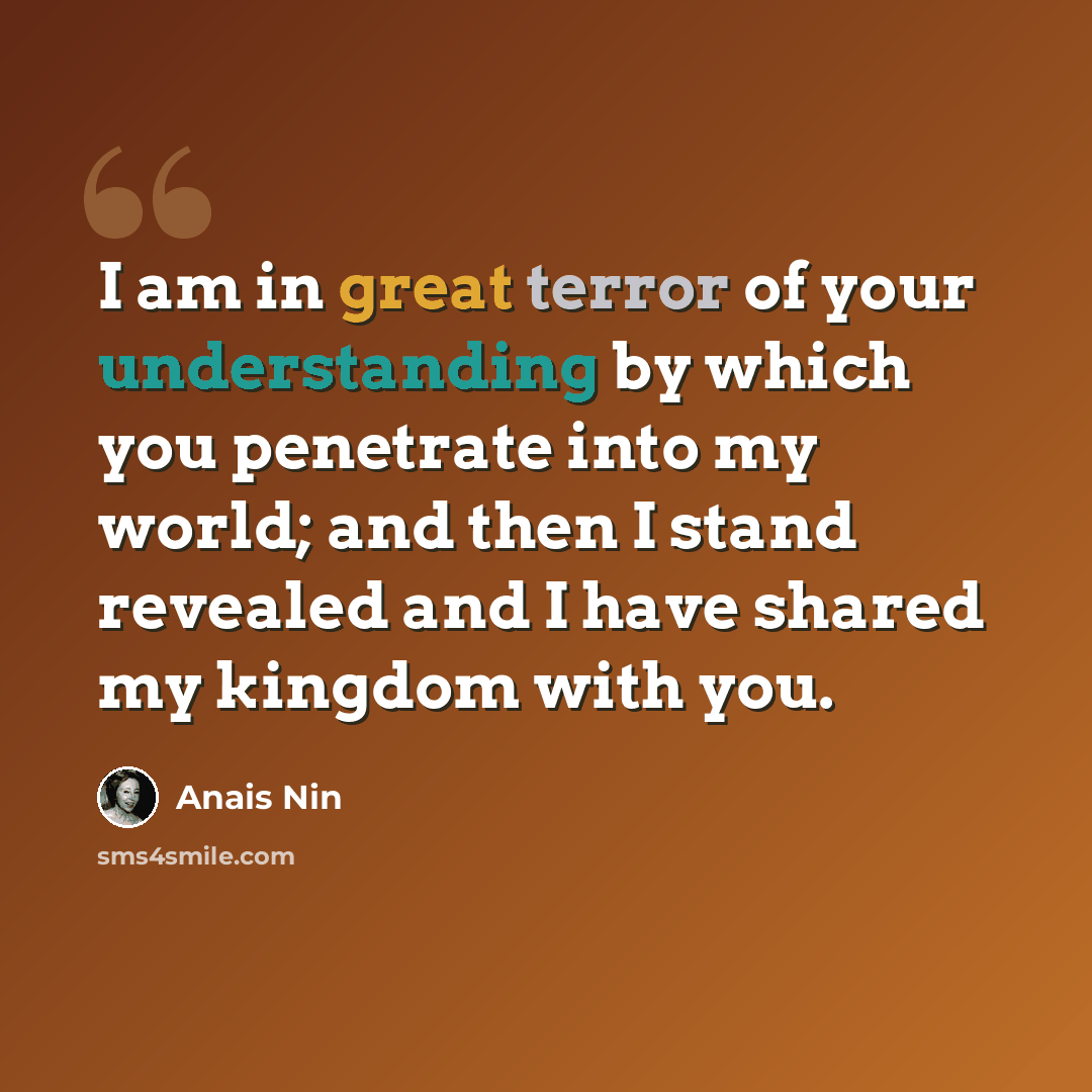 “I am in great terror of your understanding by which you penetrate into my world; and then I stand revealed and I have shared my kingdom with you.” quote by Anais Nin