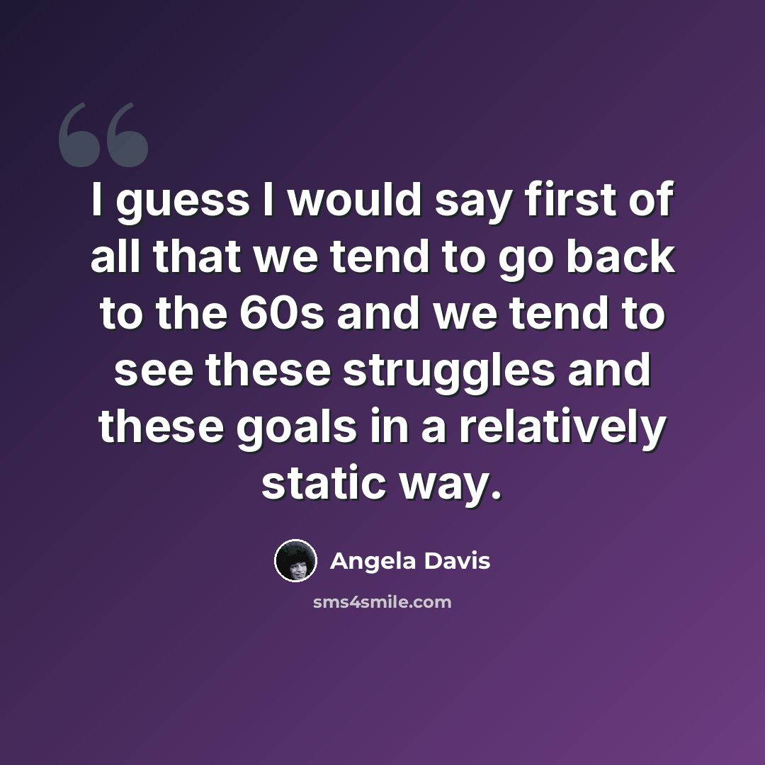 “I guess I would say first of all that we tend to go back to the 60s and we tend to see these struggles and these goals in a relatively static way.” quote by Angela Davis