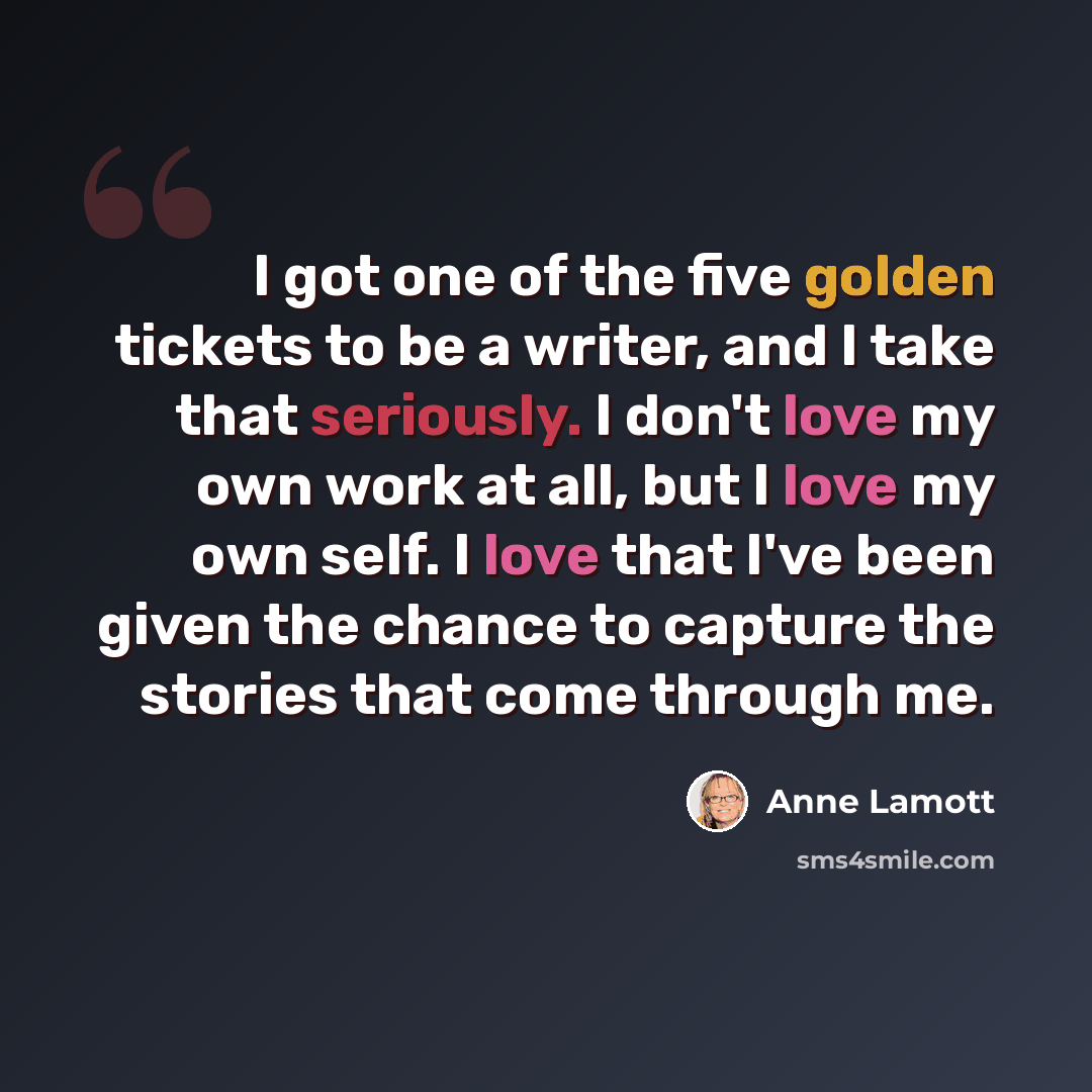“I got one of the five golden tickets to be a writer, and I take that seriously. I don't love my own work at all, but I love my own self. I love that I've been given the chance to capture the stories that come through me.” quote by Anne Lamott