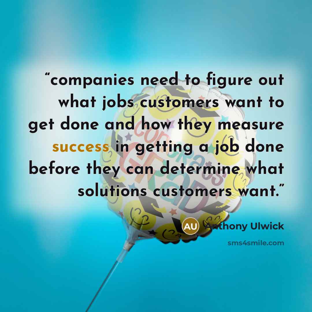 “companies need to figure out what jobs customers want to get done and how they measure success in getting a job done before they can determine what solutions customers want.” quote by Anthony Ulwick