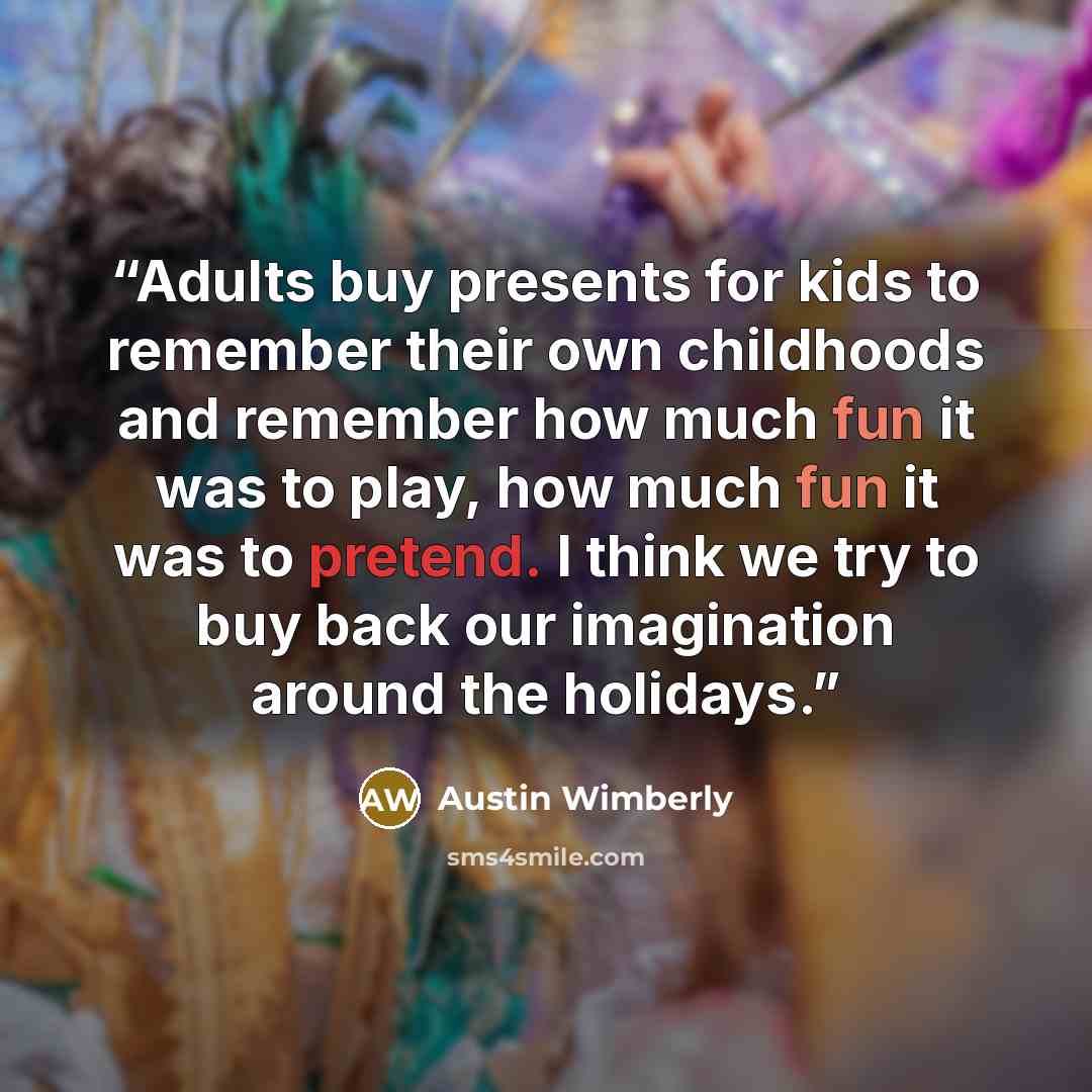 “Adults buy presents for kids to remember their own childhoods and remember how much fun it was to play, how much fun it was to pretend. I think we try to buy back our imagination around the holidays.” quote by Austin Wimberly