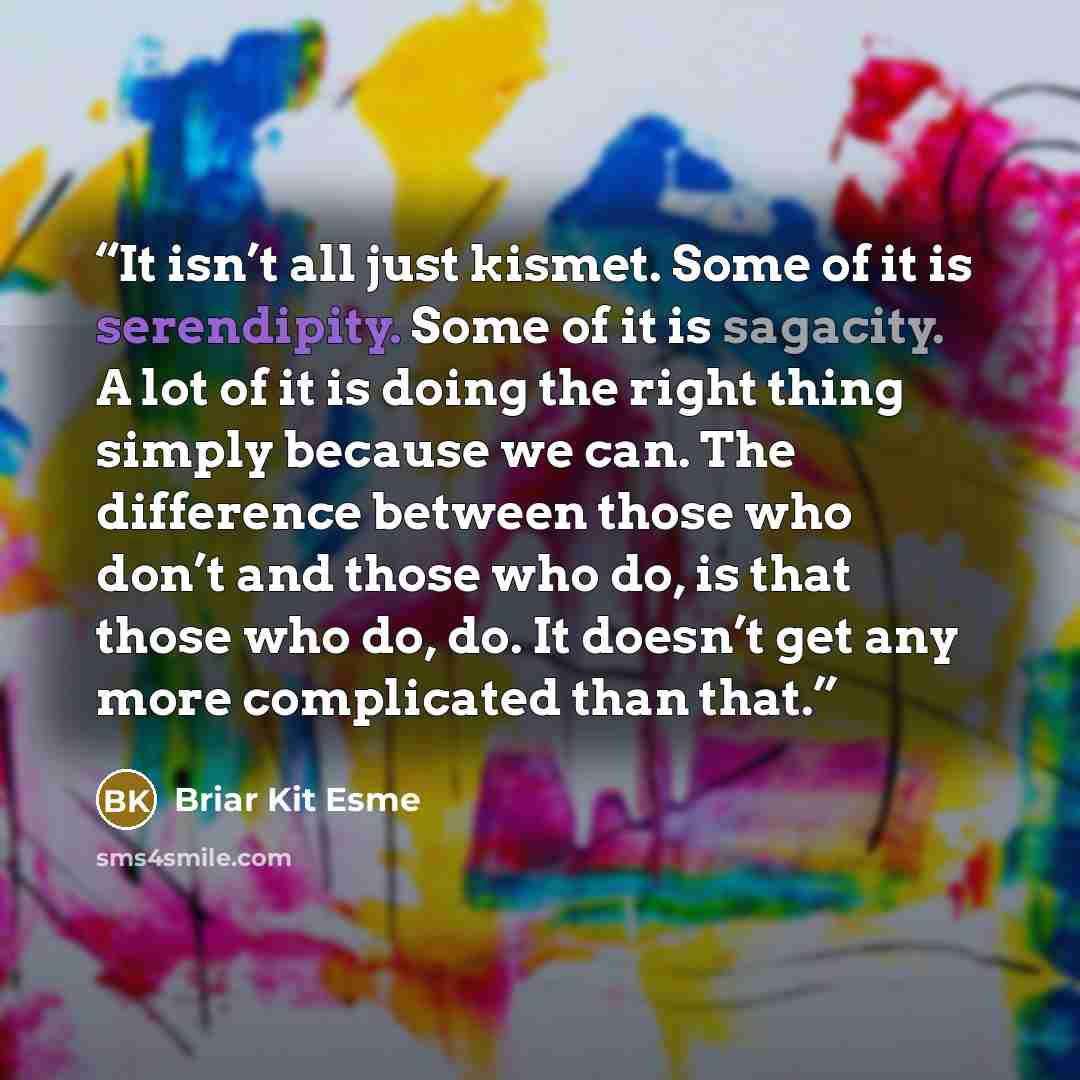 “It isn’t all just kismet. Some of it is serendipity. Some of it is sagacity. A lot of it is doing the right thing simply because we can. The difference between those who don’t and those who do, is that those who do, do. It doesn’t get any more complicated than that.” quote by Briar Kit Esme