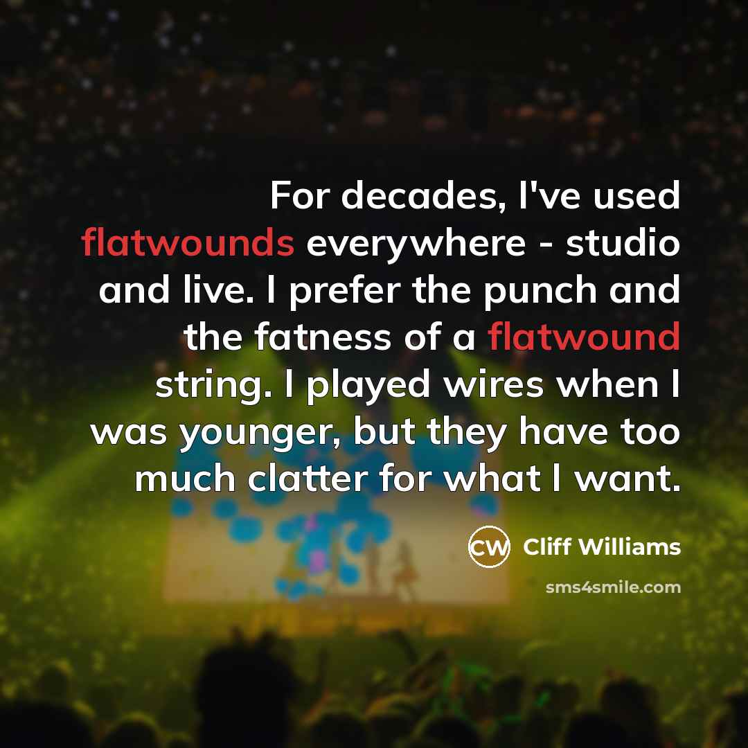 “For decades, I've used flatwounds everywhere - studio and live. I prefer the punch and the fatness of a flatwound string. I played wires when I was younger, but they have too much clatter for what I want.” quote by Cliff Williams