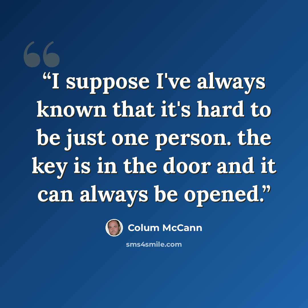 “I suppose I've always known that it's hard to be just one person. the key is in the door and it can always be opened.” quote by Colum McCann