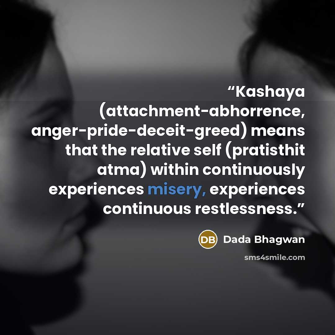 “Kashaya (attachment-abhorrence, anger-pride-deceit-greed) means that the relative self (pratisthit atma) within continuously experiences misery, experiences continuous restlessness.” quote by Dada Bhagwan