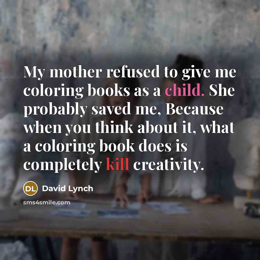 “My mother refused to give me coloring books as a child. She probably saved me, Because when you think about it, what a coloring book does is completely kill creativity.” quote by David Lynch