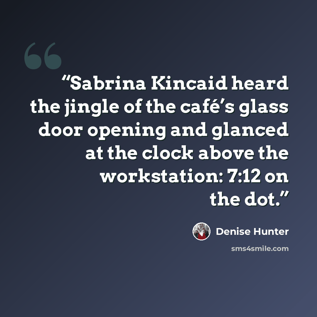 “Sabrina Kincaid heard the jingle of the café’s glass door opening and glanced at the clock above the workstation: 7:12 on the dot.” quote by Denise Hunter