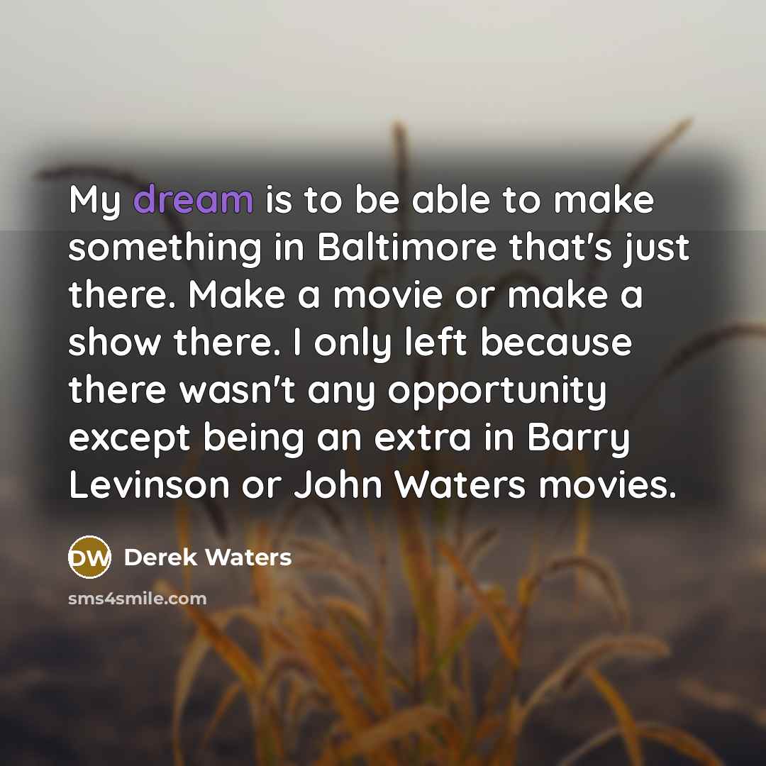 “My dream is to be able to make something in Baltimore that's just there. Make a movie or make a show there. I only left because there wasn't any opportunity except being an extra in Barry Levinson or John Waters movies.” quote by Derek Waters