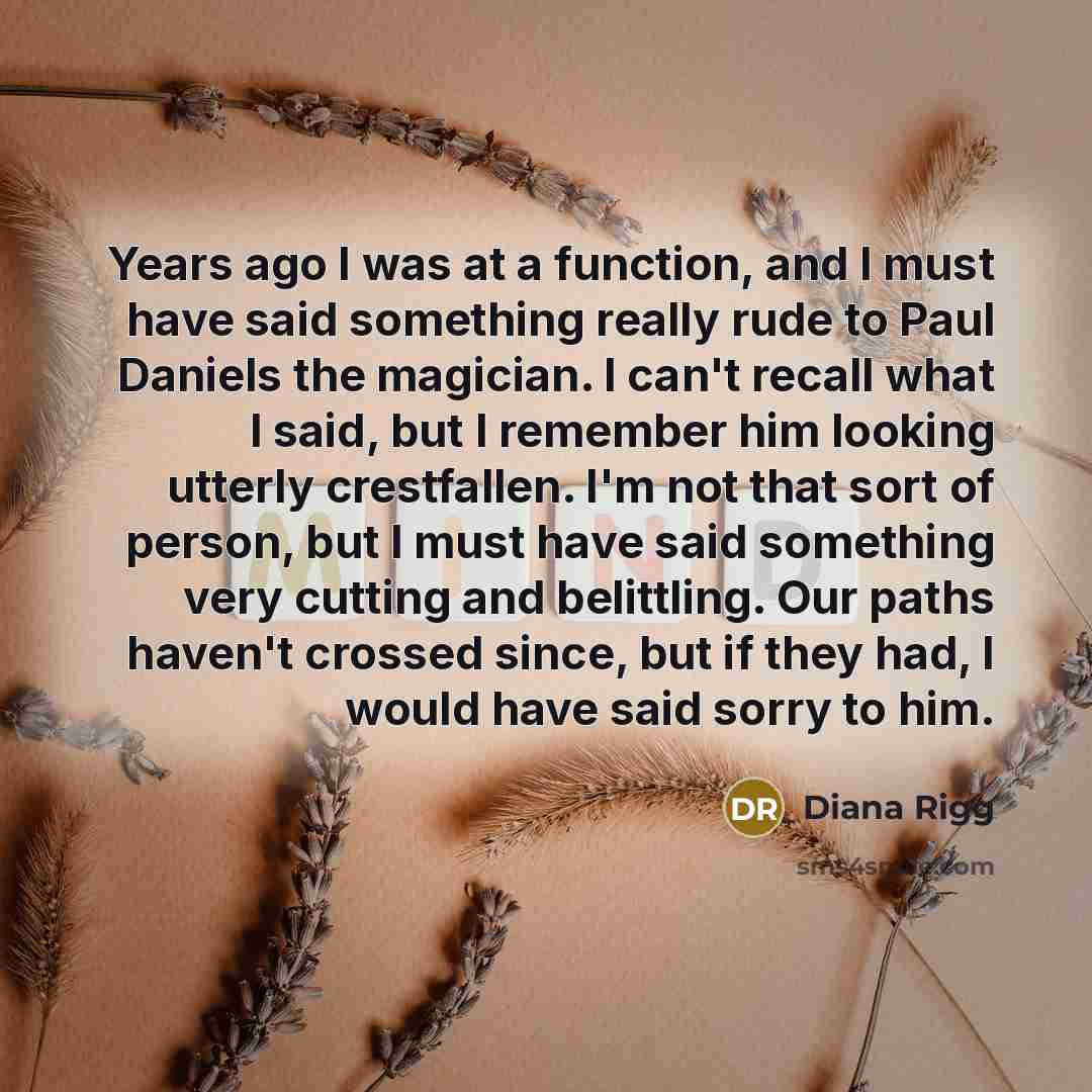 “Years ago I was at a function, and I must have said something really rude to Paul Daniels the magician. I can't recall what I said, but I remember him looking utterly crestfallen. I'm not that sort of person, but I must have said something very cutting and belittling. Our paths haven't crossed…” quote by Diana Rigg