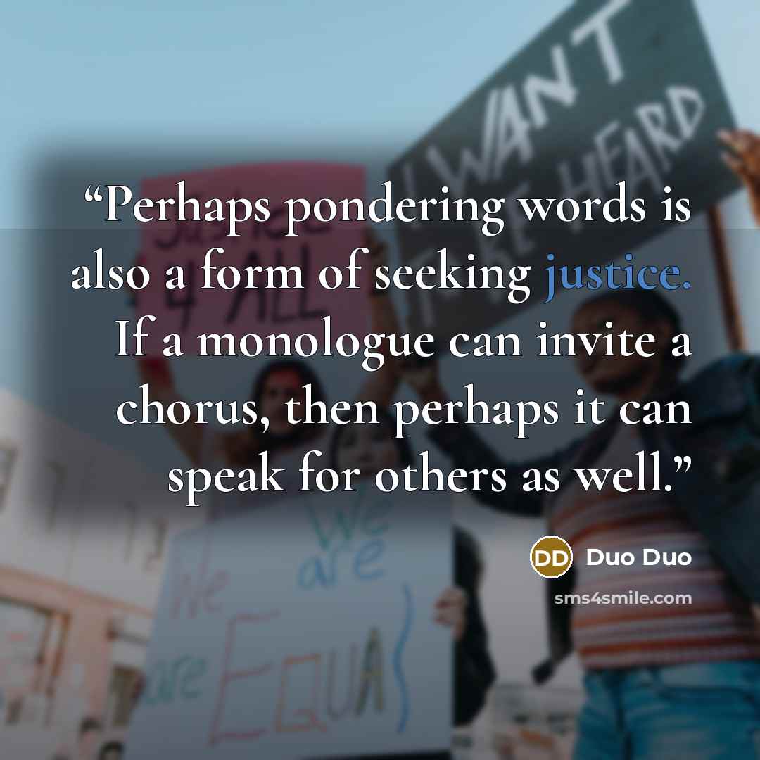 “Perhaps pondering words is also a form of seeking justice. If a monologue can invite a chorus, then perhaps it can speak for others as well.” quote by Duo Duo