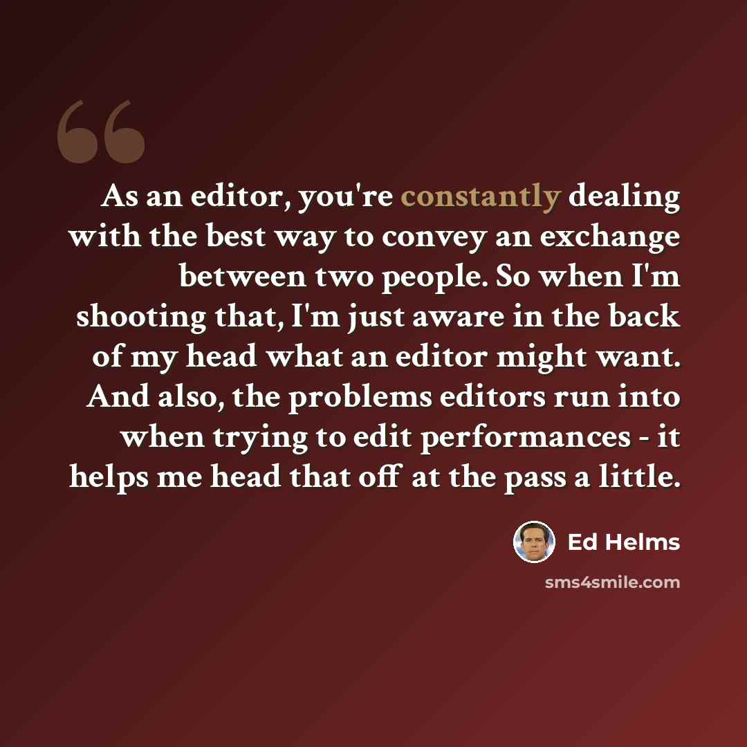 “As an editor, you're constantly dealing with the best way to convey an exchange between two people. So when I'm shooting that, I'm just aware in the back of my head what an editor might want. And also, the problems editors run into when trying to edit performances - it helps me head that off at…” quote by Ed Helms