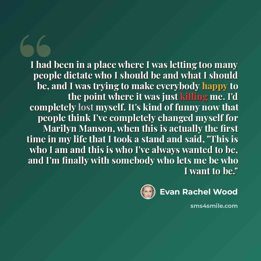 “I had been in a place where I was letting too many people dictate who I should be and what I should be, and I was trying to make everybody happy to the point where it was just killing me. I'd completely lost myself. It's kind of funny now that people think I've completely changed myself for…” quote by Evan Rachel Wood