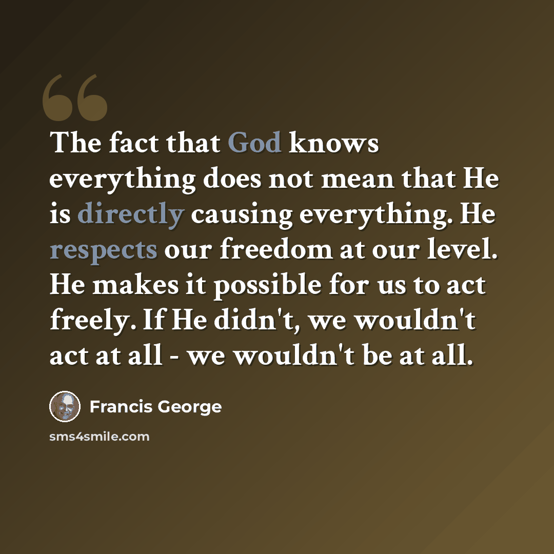 “The fact that God knows everything does not mean that He is directly causing everything. He respects our freedom at our level. He makes it possible for us to act freely. If He didn't, we wouldn't act at all - we wouldn't be at all.” quote by Francis George