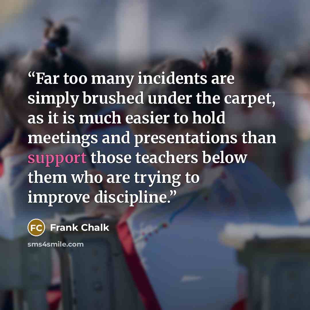 “Far too many incidents are simply brushed under the carpet, as it is much easier to hold meetings and presentations than support those teachers below them who are trying to improve discipline.” quote by Frank Chalk