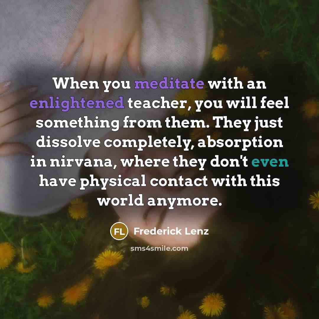 “When you meditate with an enlightened teacher, you will feel something from them. They just dissolve completely, absorption in nirvana, where they don't even have physical contact with this world anymore.” quote by Frederick Lenz