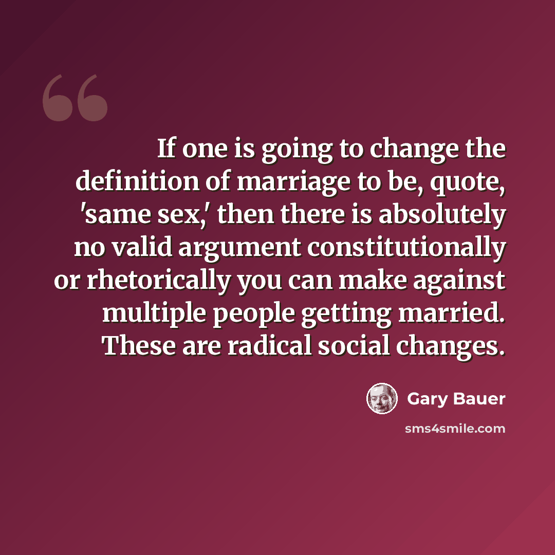 “If one is going to change the definition of marriage to be, quote, 'same sex,' then there is absolutely no valid argument constitutionally or rhetorically you can make against multiple people getting married. These are radical social changes.” quote by Gary Bauer