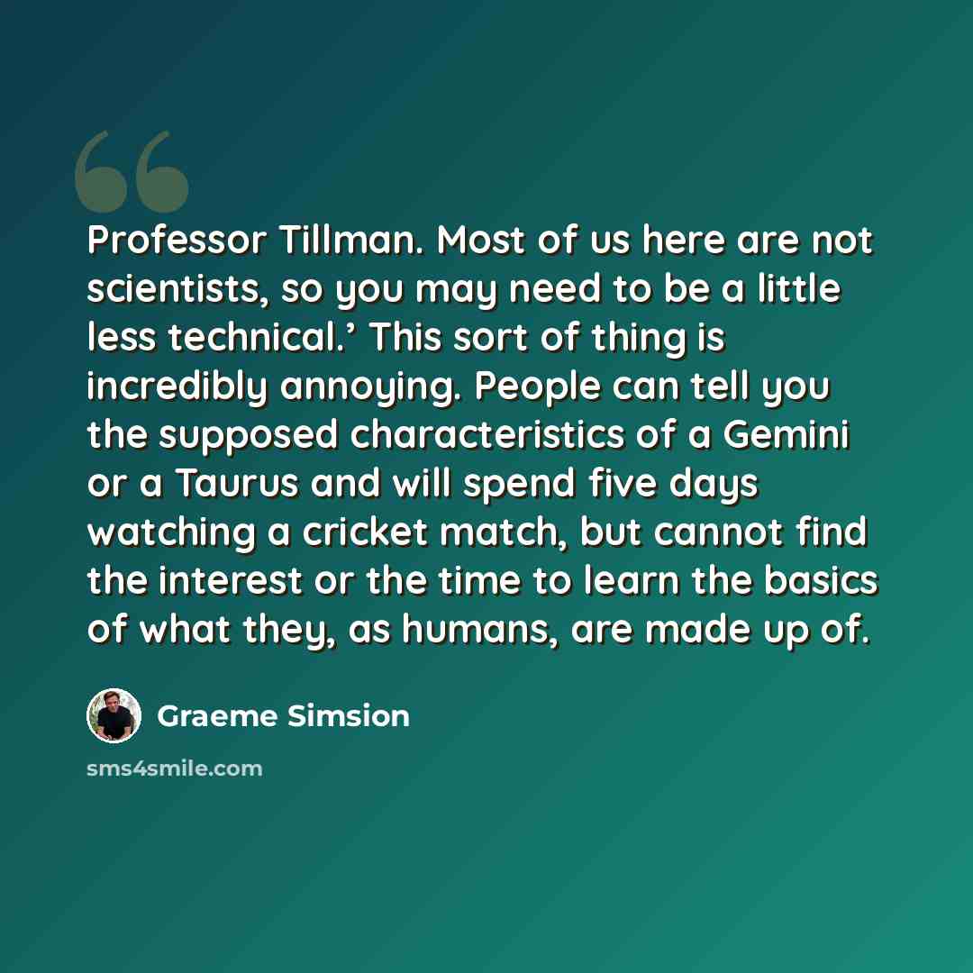 “Professor Tillman. Most of us here are not scientists, so you may need to be a little less technical.’ This sort of thing is incredibly annoying. People can tell you the supposed characteristics of a Gemini or a Taurus and will spend five days watching a cricket match, but cannot find the interest…” quote by Graeme Simsion