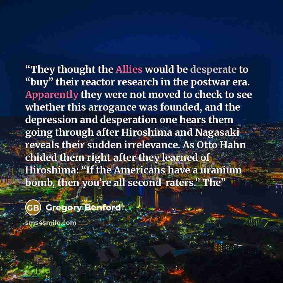“They thought the Allies would be desperate to “buy” their reactor research in the postwar era. Apparently they were not moved to check to see whether this arrogance was founded, and the depression and desperation one hears them going through after Hiroshima and Nagasaki reveals their sudden…” quote by Gregory Benford