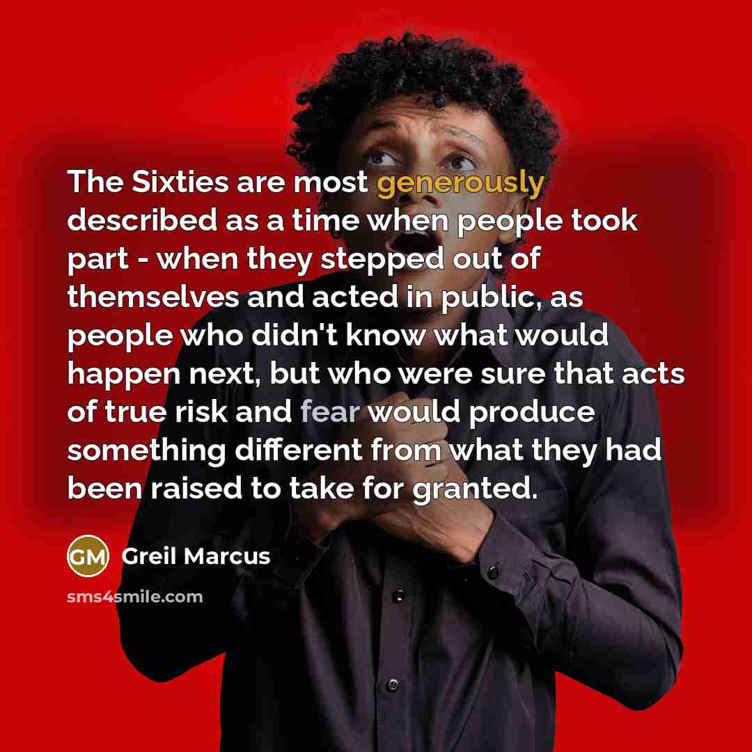 “The Sixties are most generously described as a time when people took part - when they stepped out of themselves and acted in public, as people who didn't know what would happen next, but who were sure that acts of true risk and fear would produce something different from what they had been raised…” quote by Greil Marcus