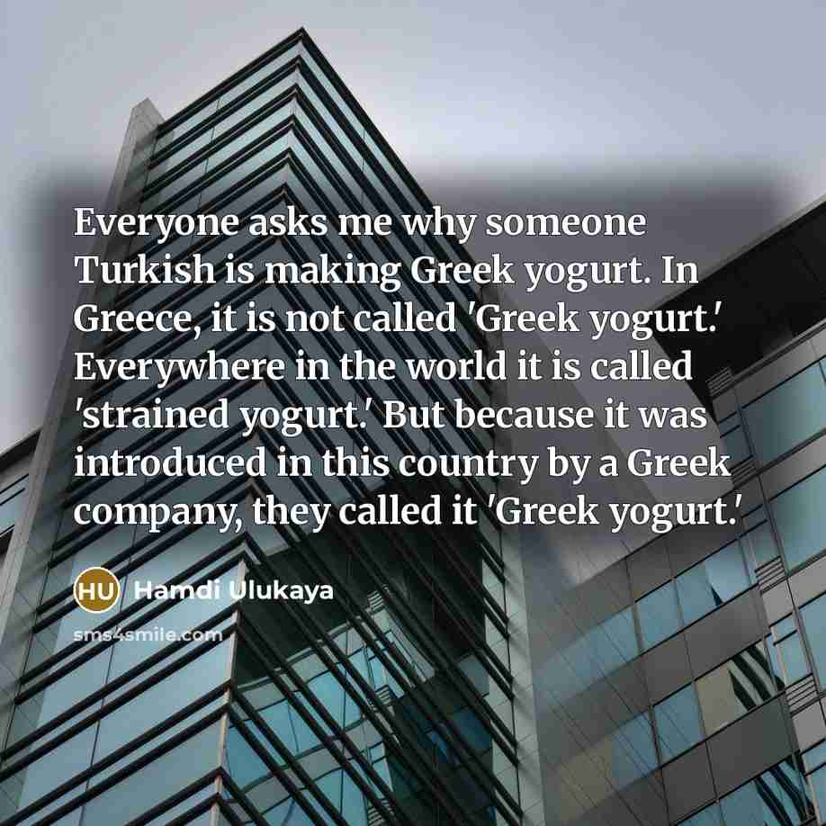 “Everyone asks me why someone Turkish is making Greek yogurt. In Greece, it is not called 'Greek yogurt.' Everywhere in the world it is called 'strained yogurt.' But because it was introduced in this country by a Greek company, they called it 'Greek yogurt.'” quote by Hamdi Ulukaya