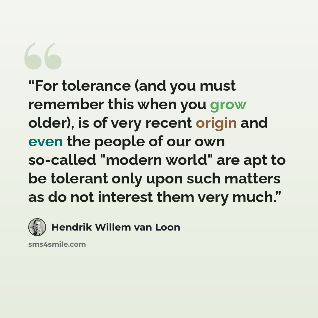 “For tolerance (and you must remember this when you grow older), is of very recent origin and even the people of our own so-called "modern world" are apt to be tolerant only upon such matters as do not interest them very much.” quote by Hendrik Willem van Loon